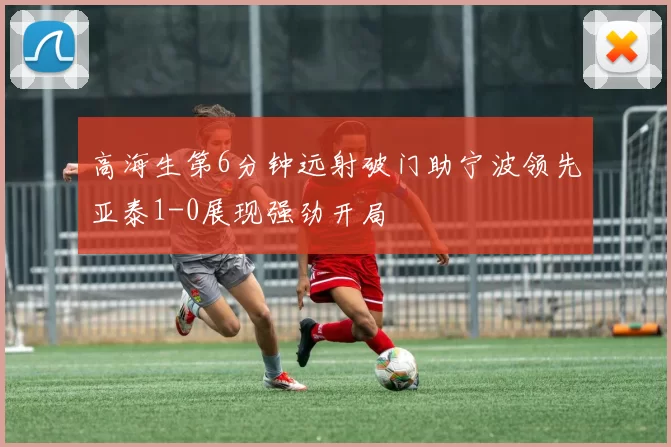 高海生第6分钟远射破门助宁波领先亚泰1-0展现强劲开局