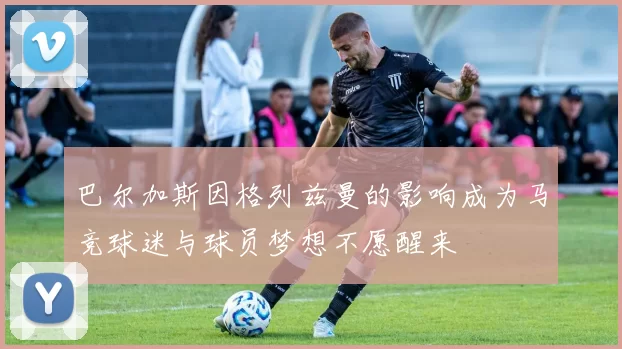 巴尔加斯因格列兹曼的影响成为马竞球迷与球员梦想不愿醒来