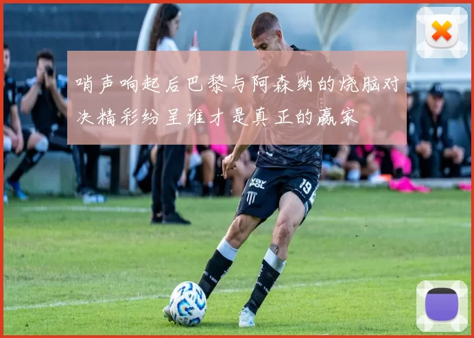 哨声响起后巴黎与阿森纳的烧脑对决精彩纷呈谁才是真正的赢家