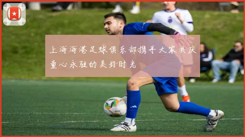 上海海港足球俱乐部携手大家共庆童心永驻的美好时光