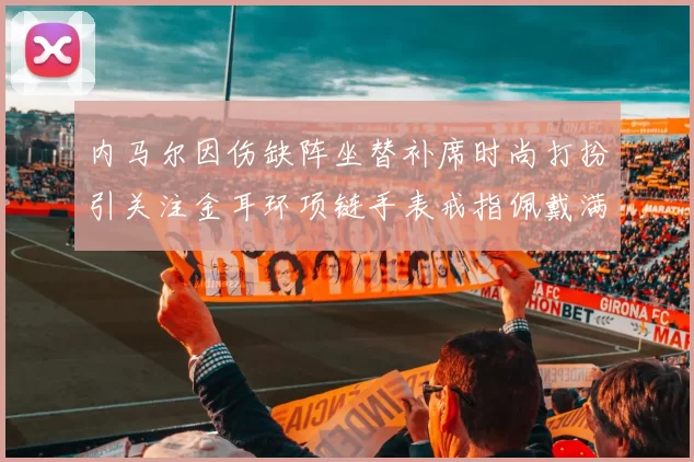 内马尔因伤缺阵坐替补席时尚打扮引关注金耳环项链手表戒指佩戴满身