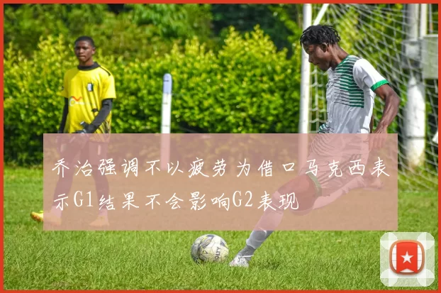乔治强调不以疲劳为借口马克西表示G1结果不会影响G2表现