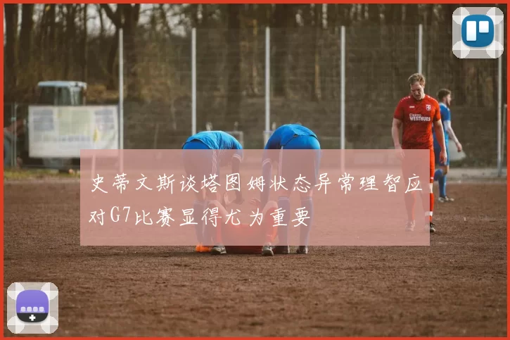 史蒂文斯谈塔图姆状态异常理智应对G7比赛显得尤为重要