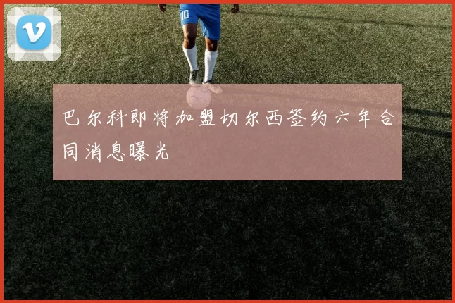 巴尔科即将加盟切尔西签约六年合同消息曝光