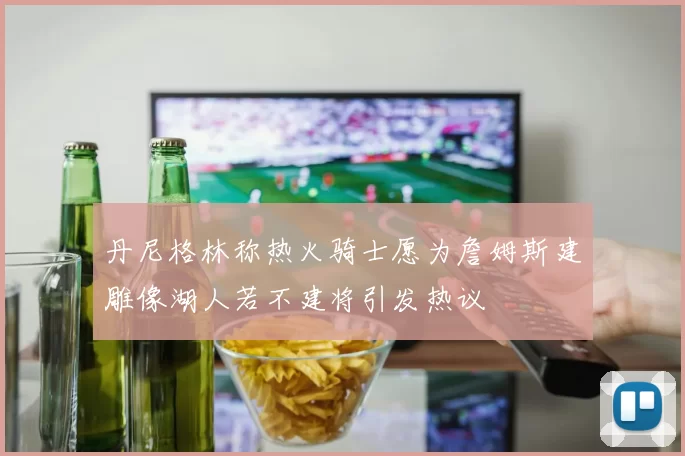 丹尼格林称热火骑士愿为詹姆斯建雕像湖人若不建将引发热议