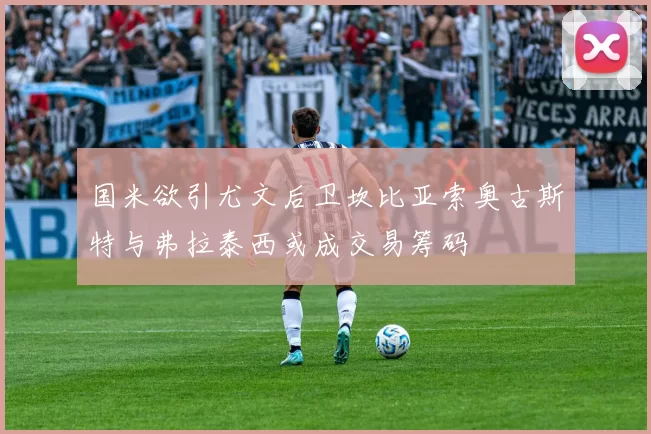 国米欲引尤文后卫坎比亚索奥古斯特与弗拉泰西或成交易筹码