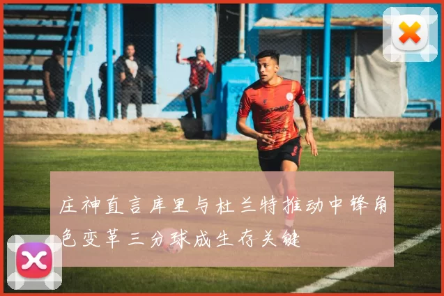 庄神直言库里与杜兰特推动中锋角色变革三分球成生存关键