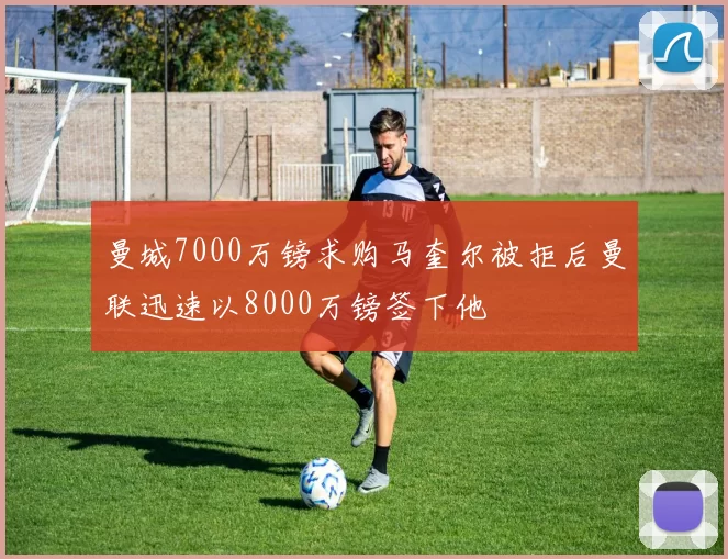 曼城7000万镑求购马奎尔被拒后曼联迅速以8000万镑签下他